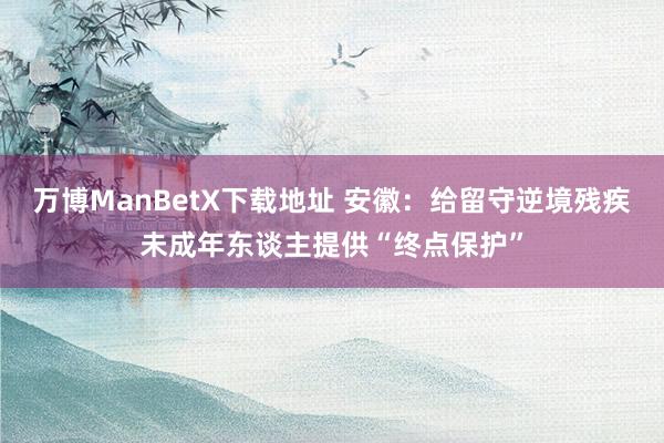 万博ManBetX下载地址 安徽：给留守逆境残疾未成年东谈主提供“终点保护”