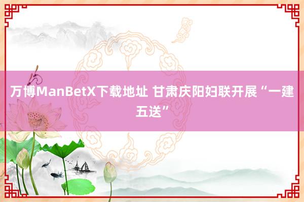 万博ManBetX下载地址 甘肃庆阳妇联开展“一建五送”