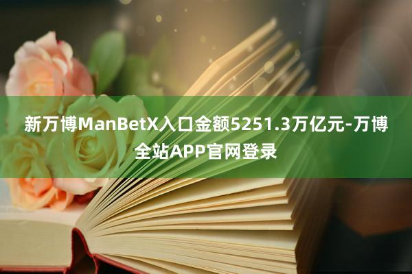 新万博ManBetX入口金额5251.3万亿元-万博全站APP官网登录