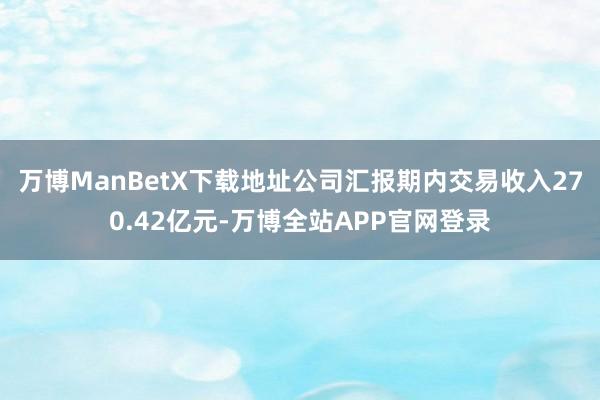 万博ManBetX下载地址公司汇报期内交易收入270.42亿元-万博全站APP官网登录