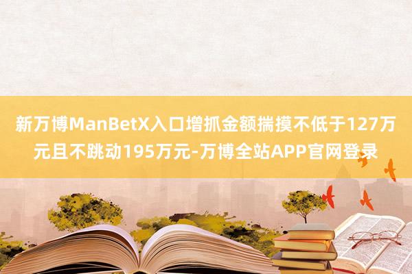 新万博ManBetX入口增抓金额揣摸不低于127万元且不跳动195万元-万博全站APP官网登录