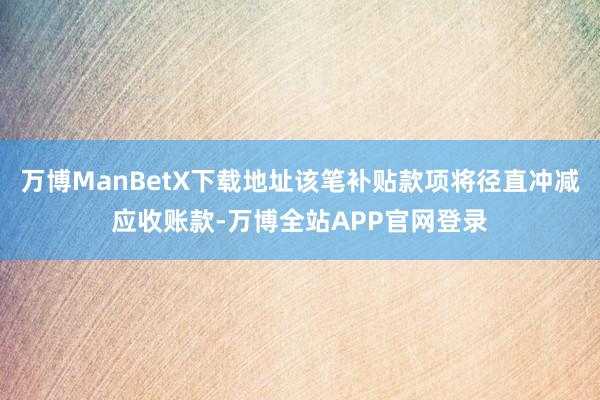 万博ManBetX下载地址该笔补贴款项将径直冲减应收账款-万博全站APP官网登录