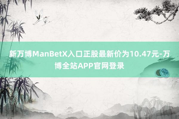 新万博ManBetX入口正股最新价为10.47元-万博全站APP官网登录