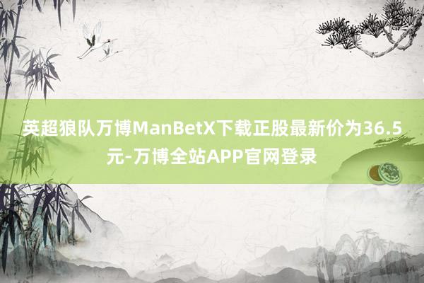 英超狼队万博ManBetX下载正股最新价为36.5元-万博全站APP官网登录