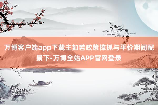 万博客户端app下载主如若政策撑抓与平价期间配景下-万博全站APP官网登录