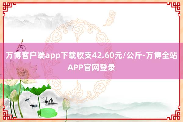 万博客户端app下载收支42.60元/公斤-万博全站APP官网登录