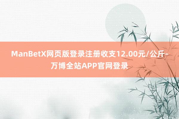 ManBetX网页版登录注册收支12.00元/公斤-万博全站APP官网登录