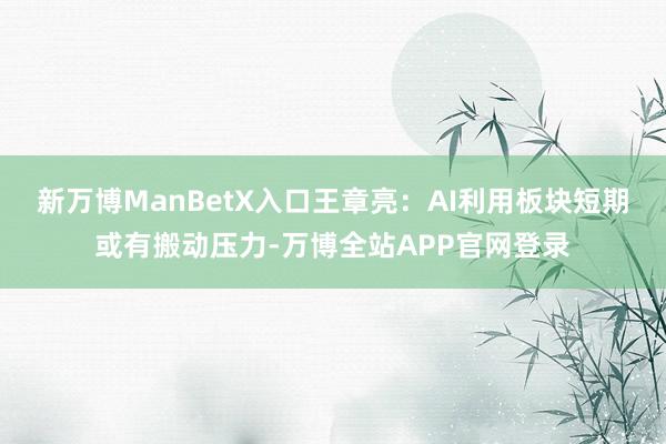 新万博ManBetX入口王章亮:AI利用板块短期或有搬动压力-万博全站APP官网登录
