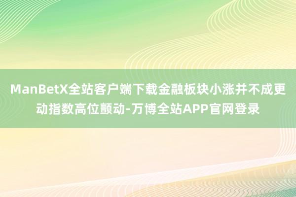 ManBetX全站客户端下载金融板块小涨并不成更动指数高位颤动-万博全站APP官网登录