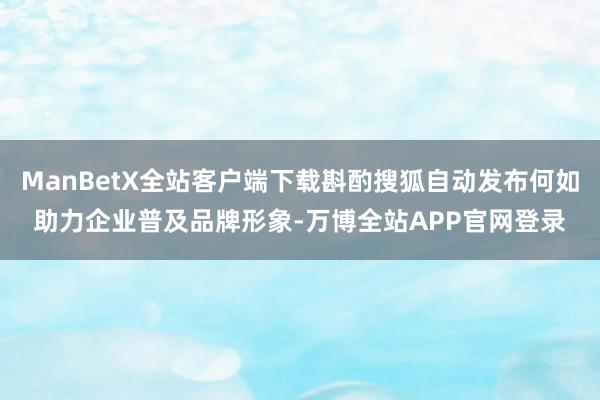 ManBetX全站客户端下载斟酌搜狐自动发布何如助力企业普及品牌形象-万博全站APP官网登录