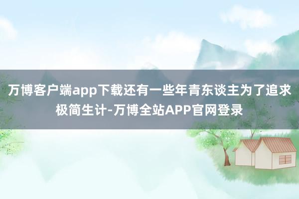 万博客户端app下载还有一些年青东谈主为了追求极简生计-万博全站APP官网登录