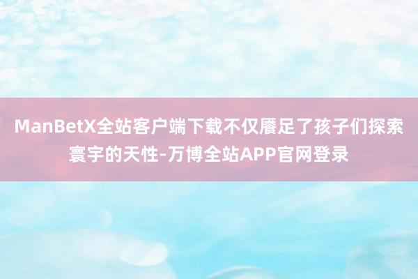 ManBetX全站客户端下载不仅餍足了孩子们探索寰宇的天性-万博全站APP官网登录