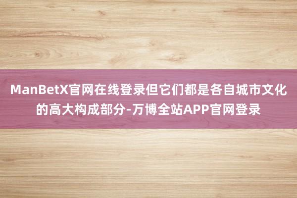 ManBetX官网在线登录但它们都是各自城市文化的高大构成部分-万博全站APP官网登录