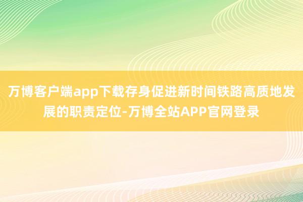 万博客户端app下载存身促进新时间铁路高质地发展的职责定位-万博全站APP官网登录
