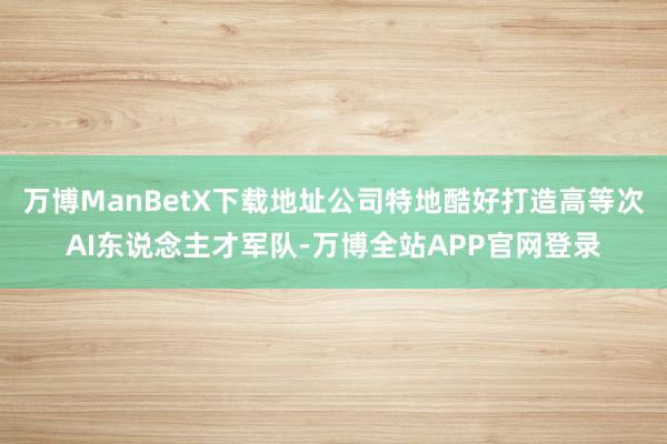 万博ManBetX下载地址公司特地酷好打造高等次AI东说念主才军队-万博全站APP官网登录