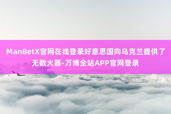 ManBetX官网在线登录好意思国向乌克兰提供了无数火器-万博全站APP官网登录