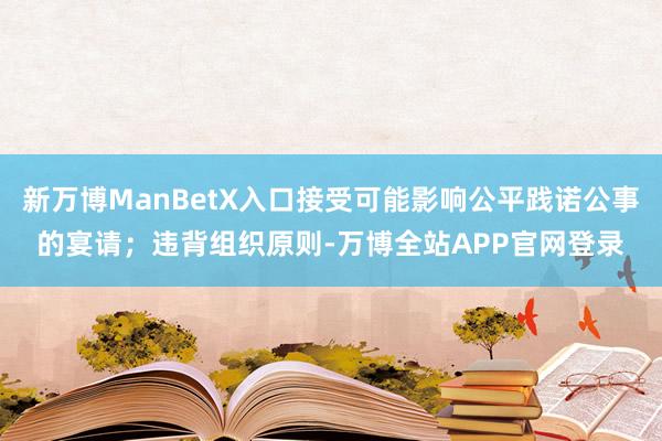 新万博ManBetX入口接受可能影响公平践诺公事的宴请；违背组织原则-万博全站APP官网登录