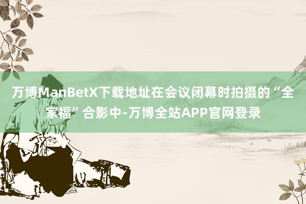 万博ManBetX下载地址在会议闭幕时拍摄的“全家福”合影中-万博全站APP官网登录