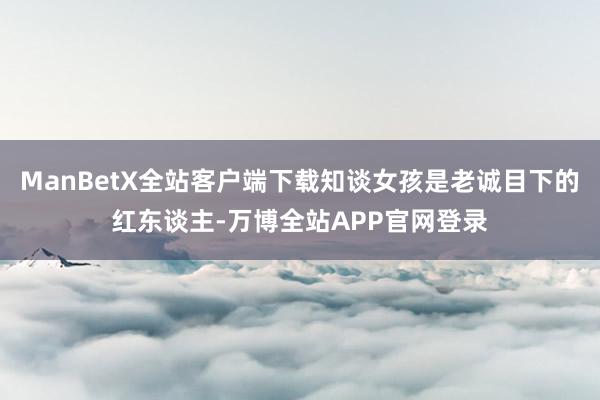 ManBetX全站客户端下载知谈女孩是老诚目下的红东谈主-万博全站APP官网登录