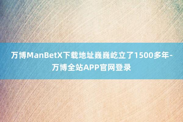 万博ManBetX下载地址巍巍屹立了1500多年-万博全站APP官网登录