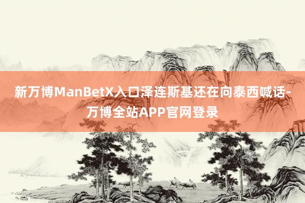 新万博ManBetX入口泽连斯基还在向泰西喊话-万博全站APP官网登录