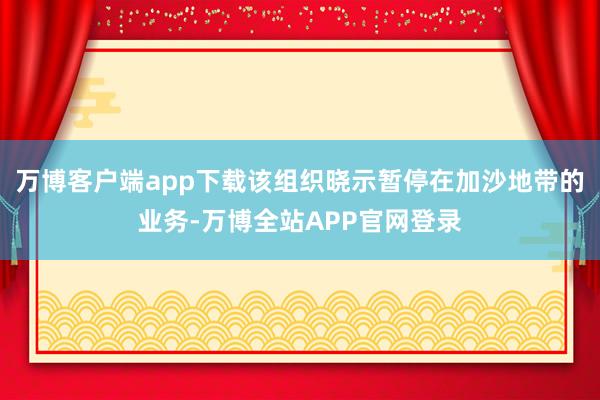 万博客户端app下载该组织晓示暂停在加沙地带的业务-万博全站APP官网登录
