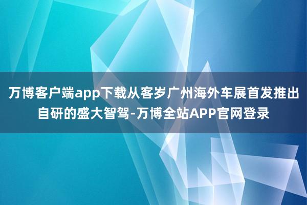 万博客户端app下载从客岁广州海外车展首发推出自研的盛大智驾-万博全站APP官网登录