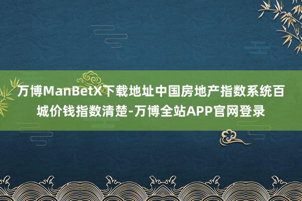 万博ManBetX下载地址 中国房地产指数系统百城价钱指数清楚-万博全站APP官网登录