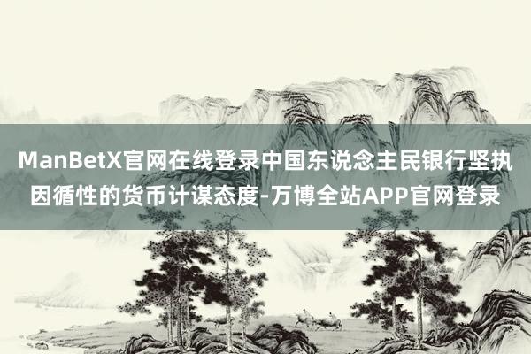 ManBetX官网在线登录中国东说念主民银行坚执因循性的货币计谋态度-万博全站APP官网登录