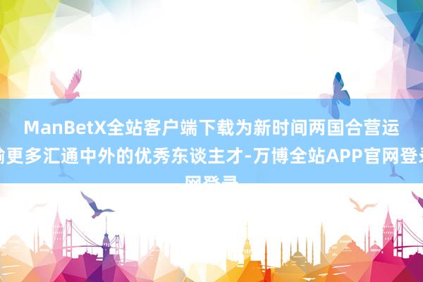 ManBetX全站客户端下载为新时间两国合营运输更多汇通中外的优秀东谈主才-万博全站APP官网登录