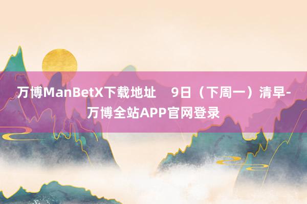 万博ManBetX下载地址    9日（下周一）清早-万博全站APP官网登录