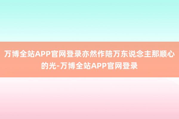 万博全站APP官网登录亦然作陪万东说念主那顺心的光-万博全站APP官网登录