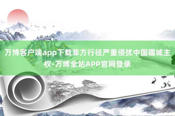 万博客户端app下载菲方行径严重侵扰中国疆城主权-万博全站APP官网登录