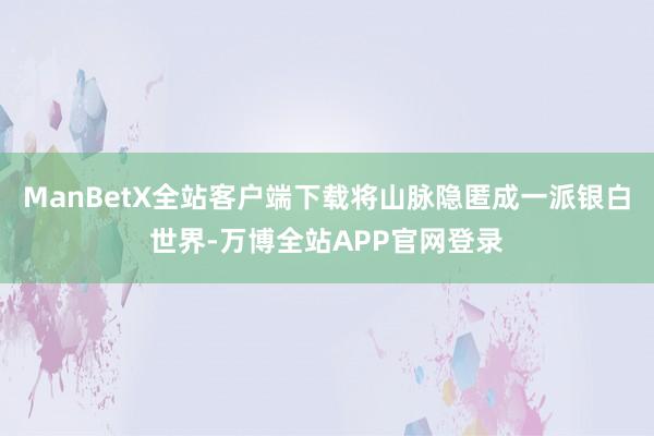 ManBetX全站客户端下载将山脉隐匿成一派银白世界-万博全站APP官网登录