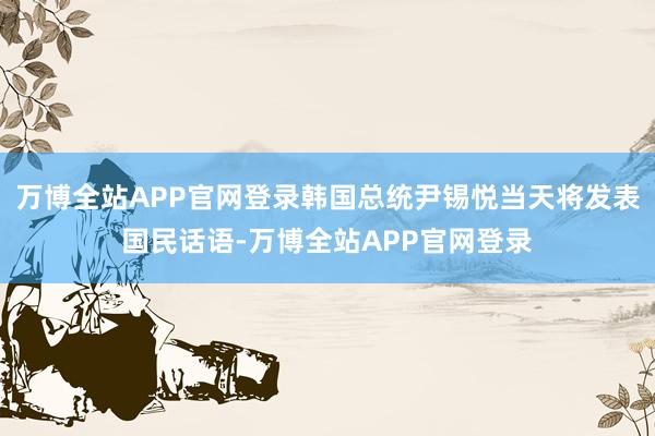 万博全站APP官网登录韩国总统尹锡悦当天将发表国民话语-万博全站APP官网登录