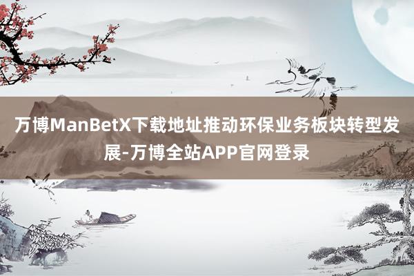 万博ManBetX下载地址推动环保业务板块转型发展-万博全站APP官网登录