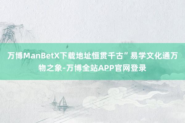 万博ManBetX下载地址恒贯千古”易学文化通万物之象-万博全站APP官网登录