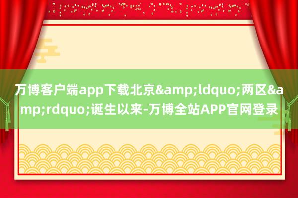 万博客户端app下载北京&ldquo;两区&rdquo;诞生以来-万博全站APP官网登录