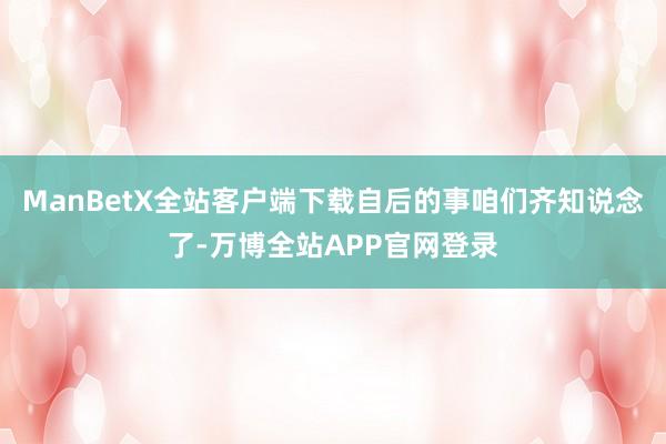 ManBetX全站客户端下载自后的事咱们齐知说念了-万博全站APP官网登录