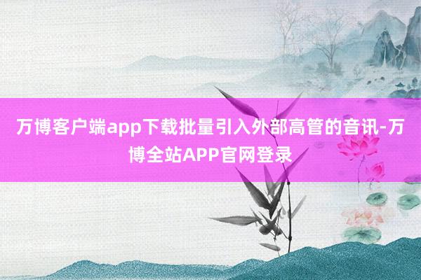 万博客户端app下载批量引入外部高管的音讯-万博全站APP官网登录