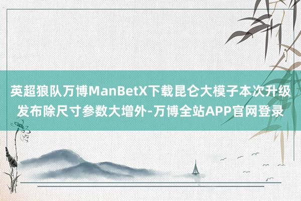 英超狼队万博ManBetX下载昆仑大模子本次升级发布除尺寸参数大增外-万博全站APP官网登录