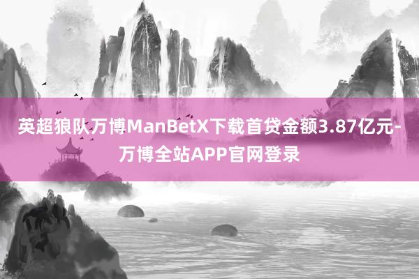 英超狼队万博ManBetX下载首贷金额3.87亿元-万博全站APP官网登录