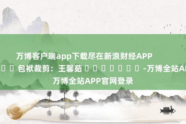 万博客户端app下载尽在新浪财经APP            						包袱裁剪：王馨茹 							-万博全站APP官网登录