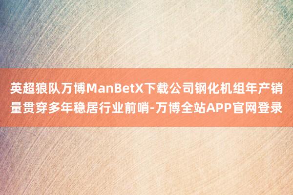 英超狼队万博ManBetX下载公司钢化机组年产销量贯穿多年稳居行业前哨-万博全站APP官网登录