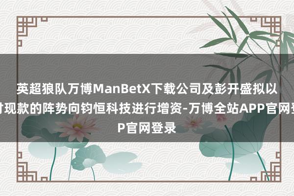 英超狼队万博ManBetX下载公司及彭开盛拟以支付现款的阵势向钧恒科技进行增资-万博全站APP官网登录