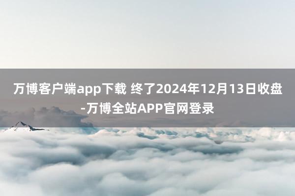 万博客户端app下载 终了2024年12月13日收盘-万博全站APP官网登录