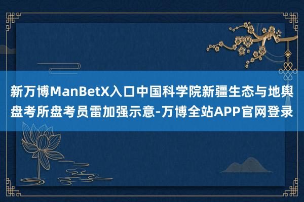 新万博ManBetX入口中国科学院新疆生态与地舆盘考所盘考员雷加强示意-万博全站APP官网登录