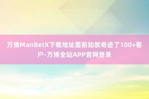 万博ManBetX下载地址面前如故奇迹了100+客户-万博全站APP官网登录