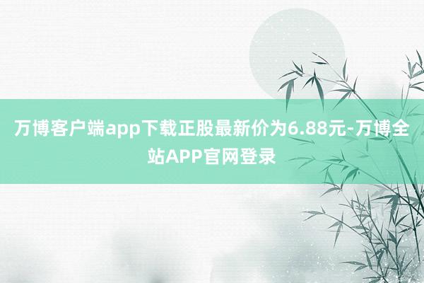万博客户端app下载正股最新价为6.88元-万博全站APP官网登录