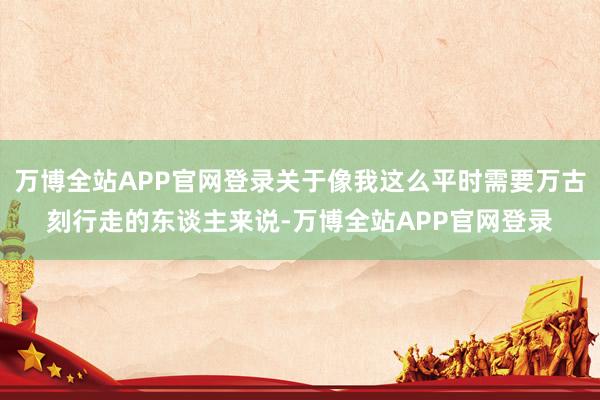 万博全站APP官网登录关于像我这么平时需要万古刻行走的东谈主来说-万博全站APP官网登录